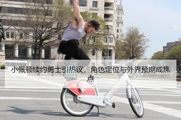 小佩顿续约勇士引热议，角色定位与外界预期成焦点